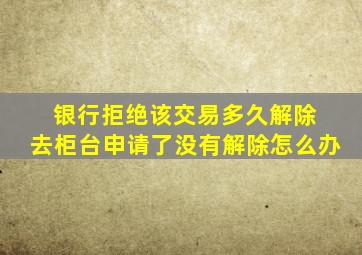 银行拒绝该交易多久解除 去柜台申请了没有解除怎么办